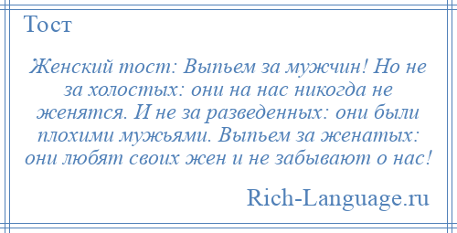 
    Женский тост: Выпьем за мужчин! Но не за холостых: они на нас никогда не женятся. И не за разведенных: они были плохими мужьями. Выпьем за женатых: они любят своих жен и не забывают о нас!