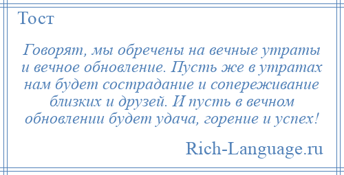 
    Говорят, мы обречены на вечные утраты и вечное обновление. Пусть же в утратах нам будет сострадание и сопереживание близких и друзей. И пусть в вечном обновлении будет удача, горение и успех!