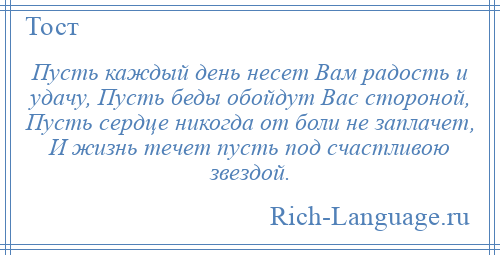 
    Пусть каждый день несет Вам радость и удачу, Пусть беды обойдут Вас стороной, Пусть сердце никогда от боли не заплачет, И жизнь течет пусть под счастливою звездой.