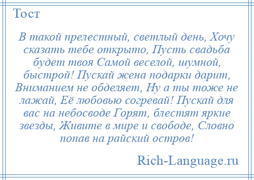 
    В такой прелестный, светлый день, Хочу сказать тебе открыто, Пусть свадьба будет твоя Самой веселой, шумной, быстрой! Пускай жена подарки дарит, Вниманием не обделяет, Ну а ты тоже не лажай, Её любовью согревай! Пускай для вас на небосводе Горят, блестят яркие звезды, Живите в мире и свободе, Словно попав на райский остров!