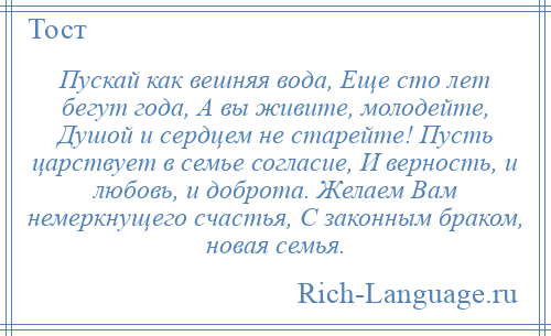 
    Пускай как вешняя вода, Еще сто лет бегут года, А вы живите, молодейте, Душой и сердцем не старейте! Пусть царствует в семье согласие, И верность, и любовь, и доброта. Желаем Вам немеркнущего счастья, С законным браком, новая семья.