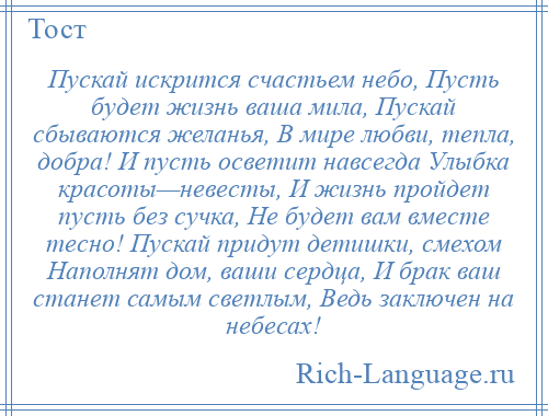 
    Пускай искрится счастьем небо, Пусть будет жизнь ваша мила, Пускай сбываются желанья, В мире любви, тепла, добра! И пусть осветит навсегда Улыбка красоты—невесты, И жизнь пройдет пусть без сучка, Не будет вам вместе тесно! Пускай придут детишки, смехом Наполнят дом, ваши сердца, И брак ваш станет самым светлым, Ведь заключен на небесах!