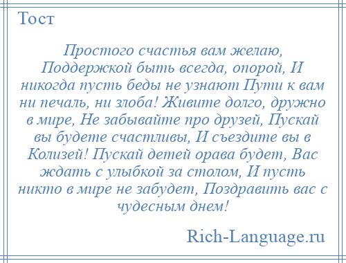 
    Простого счастья вам желаю, Поддержкой быть всегда, опорой, И никогда пусть беды не узнают Пути к вам ни печаль, ни злоба! Живите долго, дружно в мире, Не забывайте про друзей, Пускай вы будете счастливы, И съездите вы в Колизей! Пускай детей орава будет, Вас ждать с улыбкой за столом, И пусть никто в мире не забудет, Поздравить вас с чудесным днем!