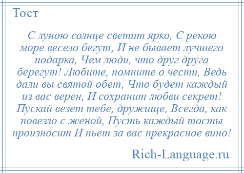 
    С луною солнце светит ярко, С рекою море весело бегут, И не бывает лучшего подарка, Чем люди, что друг друга берегут! Любите, помните о чести, Ведь дали вы святой обет, Что будет каждый из вас верен, И сохранит любви секрет! Пускай везет тебе, дружище, Всегда, как повезло с женой, Пусть каждый тосты произносит И пьет за вас прекрасное вино!