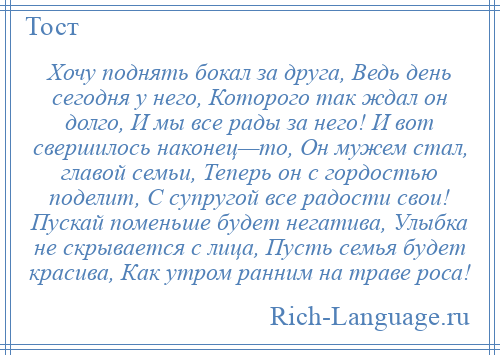 
    Хочу поднять бокал за друга, Ведь день сегодня у него, Которого так ждал он долго, И мы все рады за него! И вот свершилось наконец—то, Он мужем стал, главой семьи, Теперь он с гордостью поделит, С супругой все радости свои! Пускай поменьше будет негатива, Улыбка не скрывается с лица, Пусть семья будет красива, Как утром ранним на траве роса!