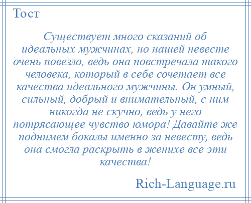 
    Существует много сказаний об идеальных мужчинах, но нашей невесте очень повезло, ведь она повстречала такого человека, который в себе сочетает все качества идеального мужчины. Он умный, сильный, добрый и внимательный, с ним никогда не скучно, ведь у него потрясающее чувство юмора! Давайте же поднимем бокалы именно за невесту, ведь она смогла раскрыть в женихе все эти качества!