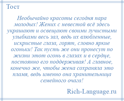 
    Необычайно красоты сегодня пара молодых! Жених с невестой всё здесь украшают и освещают своими лучистыми улыбками весь зал, ведь их влюбленные, искристые глаза, горят, словно яркие огоньки! Так пусть же они пронесут по жизни этот огонь в глазах и в сердце, постоянно его поддерживая! А главное, конечно же, чтобы жена сохраняла это пламя, ведь именно она хранительница семейного очага!