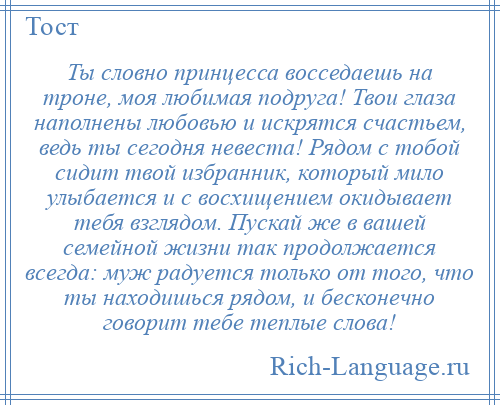 
    Ты словно принцесса восседаешь на троне, моя любимая подруга! Твои глаза наполнены любовью и искрятся счастьем, ведь ты сегодня невеста! Рядом с тобой сидит твой избранник, который мило улыбается и с восхищением окидывает тебя взглядом. Пускай же в вашей семейной жизни так продолжается всегда: муж радуется только от того, что ты находишься рядом, и бесконечно говорит тебе теплые слова!