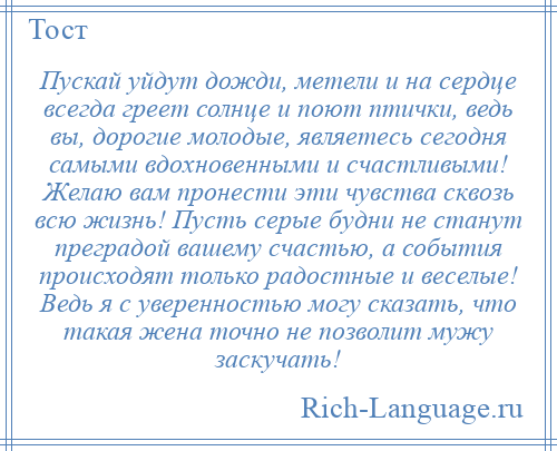 
    Пускай уйдут дожди, метели и на сердце всегда греет солнце и поют птички, ведь вы, дорогие молодые, являетесь сегодня самыми вдохновенными и счастливыми! Желаю вам пронести эти чувства сквозь всю жизнь! Пусть серые будни не станут преградой вашему счастью, а события происходят только радостные и веселые! Ведь я с уверенностью могу сказать, что такая жена точно не позволит мужу заскучать!