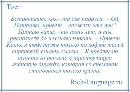 
    Встретились как—то две подруги: – Ой, Наташка, привет – неужели это ты? Прошло каких—то пять лет, а ты располнела до неузнаваемости. – Привет Кать, я тебя тоже только по кофте твоей сиреневой узнать смогла... Я предлагаю выпить за реально существующую женскую дружбу, которая со временем становится только крепче.