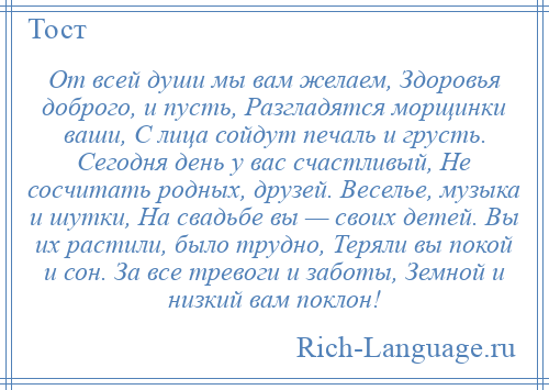 
    От всей души мы вам желаем, Здоровья доброго, и пусть, Разгладятся морщинки ваши, С лица сойдут печаль и грусть. Сегодня день у вас счастливый, Не сосчитать родных, друзей. Веселье, музыка и шутки, На свадьбе вы — своих детей. Вы их растили, было трудно, Теряли вы покой и сон. За все тревоги и заботы, Земной и низкий вам поклон!