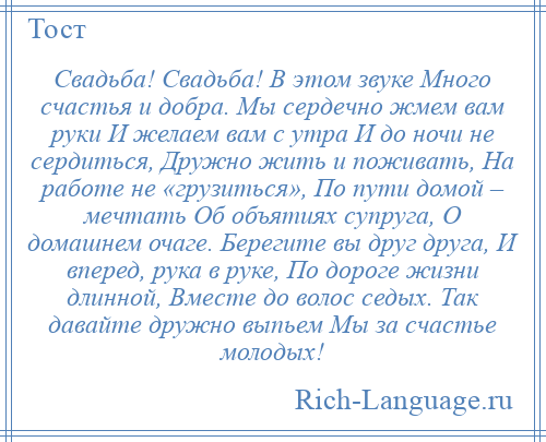 
    Свадьба! Свадьба! В этом звуке Много счастья и добра. Мы сердечно жмем вам руки И желаем вам с утра И до ночи не сердиться, Дружно жить и поживать, На работе не «грузиться», По пути домой – мечтать Об объятиях супруга, О домашнем очаге. Берегите вы друг друга, И вперед, рука в руке, По дороге жизни длинной, Вместе до волос седых. Так давайте дружно выпьем Мы за счастье молодых!