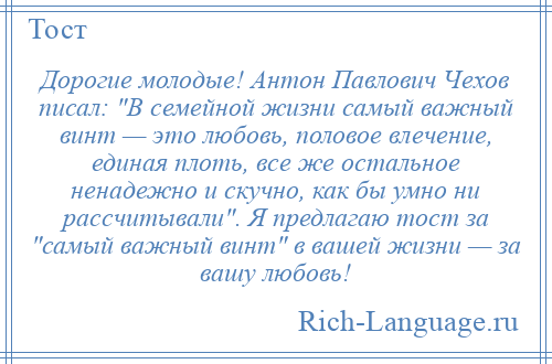 
    Дорогие молодые! Антон Павлович Чехов писал: В семейной жизни самый важный винт — это любовь, половое влечение, единая плоть, все же остальное ненадежно и скучно, как бы умно ни рассчитывали . Я предлагаю тост за самый важный винт в вашей жизни — за вашу любовь!
