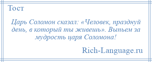 
    Царь Соломон сказал: «Человек, празднуй день, в который ты живешь». Выпьем за мудрость царя Соломона!