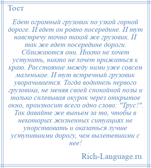 
    Едет огромный грузовик по узкой горной дороге. И едет он ровно посередине. И тут навстречу точно такой же грузовик. И так же едет посередине дороги. Сближаются они. Никто не хочет уступить, никто не хочет прижаться к краю. Расстояние между ними уже совсем маленькое. И тут встречный грузовик уворачивается. Тогда водитель первого грузовика, не меняя своей спокойной позы и только сплевывая окурок через открытое окно, произносит всего одно слово: Трус! . Так давайте же выпьем за то, чтобы в некоторых жизненных ситуациях не упорствовать и оказаться лучше уступившими дорогу, чем вылетевшими с нее!