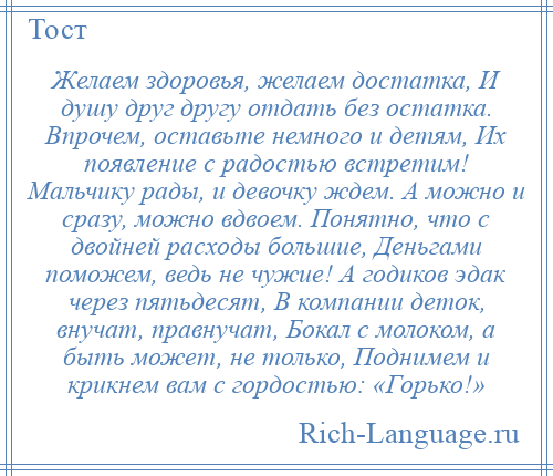 
    Желаем здоровья, желаем достатка, И душу друг другу отдать без остатка. Впрочем, оставьте немного и детям, Их появление с радостью встретим! Мальчику рады, и девочку ждем. А можно и сразу, можно вдвоем. Понятно, что с двойней расходы большие, Деньгами поможем, ведь не чужие! А годиков эдак через пятьдесят, В компании деток, внучат, правнучат, Бокал с молоком, а быть может, не только, Поднимем и крикнем вам с гордостью: «Горько!»