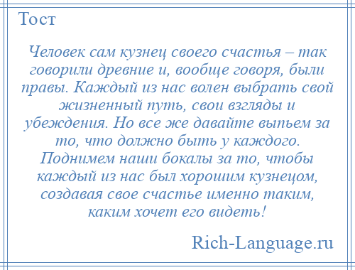 
    Человек сам кузнец своего счастья – так говорили древние и, вообще говоря, были правы. Каждый из нас волен выбрать свой жизненный путь, свои взгляды и убеждения. Но все же давайте выпьем за то, что должно быть у каждого. Поднимем наши бокалы за то, чтобы каждый из нас был хорошим кузнецом, создавая свое счастье именно таким, каким хочет его видеть!