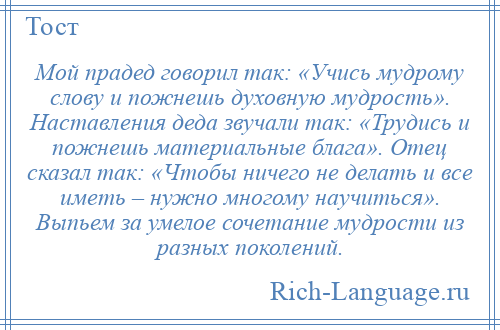 
    Мой прадед говорил так: «Учись мудрому слову и пожнешь духовную мудрость». Наставления деда звучали так: «Трудись и пожнешь материальные блага». Отец сказал так: «Чтобы ничего не делать и все иметь – нужно многому научиться». Выпьем за умелое сочетание мудрости из разных поколений.