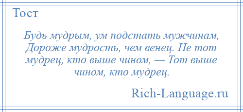 
    Будь мудрым, ум подстать мужчинам, Дороже мудрость, чем венец. Не тот мудрец, кто выше чином, — Тот выше чином, кто мудрец.