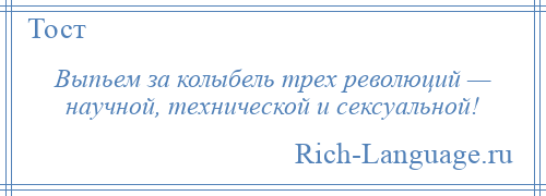 
    Выпьем за колыбель трех революций — научной, технической и сексуальной!