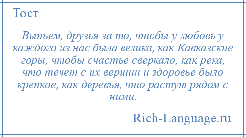 
    Выпьем, друзья за то, чтобы у любовь у каждого из нас была велика, как Кавказские горы, чтобы счастье сверкало, как река, что течет с их вершин и здоровье было крепкое, как деревья, что растут рядом с ними.