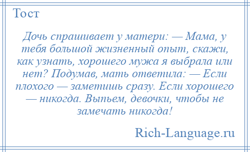 
    Дочь спрашивает у матери: — Мама, у тебя большой жизненный опыт, скажи, как узнать, хорошего мужа я выбрала или нет? Подумав, мать ответила: — Если плохого — заметишь сразу. Если хорошего — никогда. Выпьем, девочки, чтобы не замечать никогда!