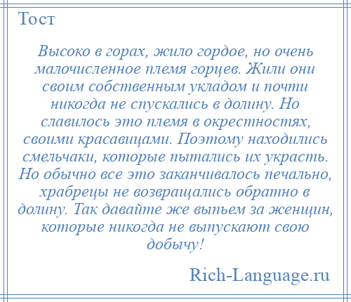 
    Высоко в горах, жило гордое, но очень малочисленное племя горцев. Жили они своим собственным укладом и почти никогда не спускались в долину. Но славилось это племя в окрестностях, своими красавицами. Поэтому находились смельчаки, которые пытались их украсть. Но обычно все это заканчивалось печально, храбрецы не возвращались обратно в долину. Так давайте же выпьем за женщин, которые никогда не выпускают свою добычу!