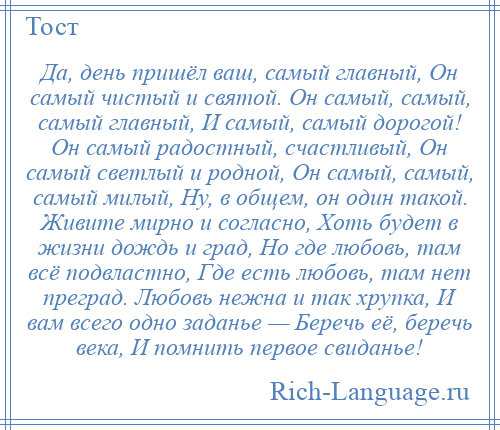 
    Да, день пришёл ваш, самый главный, Он самый чистый и святой. Он самый, самый, самый главный, И самый, самый дорогой! Он самый радостный, счастливый, Он самый светлый и родной, Он самый, самый, самый милый, Ну, в общем, он один такой. Живите мирно и согласно, Хоть будет в жизни дождь и град, Hо где любовь, там всё подвластно, Где есть любовь, там нет преград. Любовь нежна и так хрупка, И вам всего одно заданье — Беречь её, беречь века, И помнить первое свиданье!