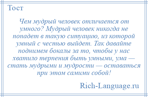 
    Чем мудрый человек отличается от умного? Мудрый человек никогда не попадет в такую ситуацию, из которой умный с честью выйдет. Так давайте поднимем бокалы за то, чтобы у нас хватило терпения быть умными, ума — стать мудрыми и мудрости — оставаться при этом самими собой!