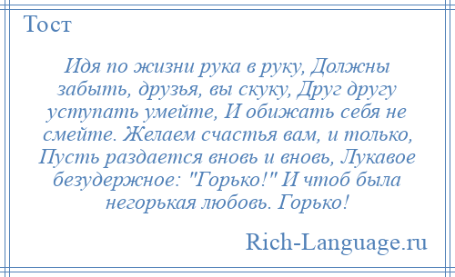 
    Идя по жизни рука в руку, Должны забыть, друзья, вы скуку, Друг другу уступать умейте, И обижать себя не смейте. Желаем счастья вам, и только, Пусть раздается вновь и вновь, Лукавое безудержное: Горько! И чтоб была негорькая любовь. Горько!