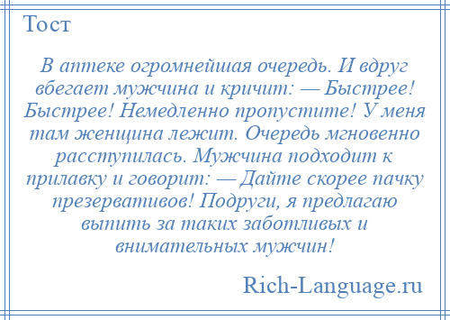 
    В аптеке огромнейшая очередь. И вдруг вбегает мужчина и кричит: — Быстрее! Быстрее! Немедленно пропустите! У меня там женщина лежит. Очередь мгновенно расступилась. Мужчина подходит к прилавку и говорит: — Дайте скорее пачку презервативов! Подруги, я предлагаю выпить за таких заботливых и внимательных мужчин!