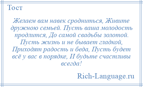 
    Желаем вам навек сродниться, Живите дружною семьей. Пусть ваша молодость продлится, До самой свадьбы золотой. Пусть жизнь и не бывает гладкой, Приходят радость и беда, Пусть будет всё у вас в порядке, И будьте счастливы всегда!