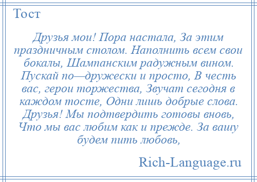 
    Друзья мои! Пора настала, За этим праздничным столом. Наполнить всем свои бокалы, Шампанским радужным вином. Пускай по—дружески и просто, В честь вас, герои торжества, Звучат сегодня в каждом тосте, Одни лишь добрые слова. Друзья! Мы подтвердить готовы вновь, Что мы вас любим как и прежде. За вашу будем пить любовь,