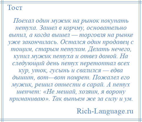 
    Поехал один мужик на рынок покупать петуха. Зашел в корчму, основательно выпил, а когда вышел — торговля на рынке уже закончилась. Остался один продавец с тощим, старым петухом. Делать нечего, купил мужик петуха и отвез домой. На следующий день петух перетоптал всех кур, уток, гусынь и свалился — едва дышит, вот—вот помрет. Пожалел его мужик, решил отнести в сарай. А петух шепчет: «Не мешай, хозяин, я ворону приманиваю». Так выпьем же за силу и ум.