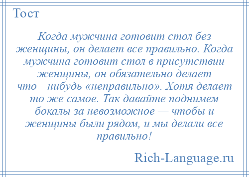 
    Когда мужчина готовит стол без женщины, он делает все правильно. Когда мужчина готовит стол в присутствии женщины, он обязательно делает что—нибудь «неправильно». Хотя делает то же самое. Так давайте поднимем бокалы за невозможное — чтобы и женщины были рядом, и мы делали все правильно!