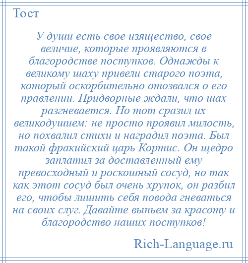 
    У души есть свое изящество, свое величие, которые проявляются в благородстве поступков. Однажды к великому шаху привели старого поэта, который оскорбительно отозвался о его правлении. Придворные ждали, что шах разгневается. Но тот сразил их великодушием: не просто проявил милость, но похвалил стихи и наградил поэта. Был такой фракийский царь Кортис. Он щедро заплатил за доставленный ему превосходный и роскошный сосуд, но так как этот сосуд был очень хрупок, он разбил его, чтобы лишить себя повода гневаться на своих слуг. Давайте выпьем за красоту и благородство наших поступков!