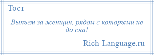 
    Выпьем за женщин, рядом с которыми не до сна!