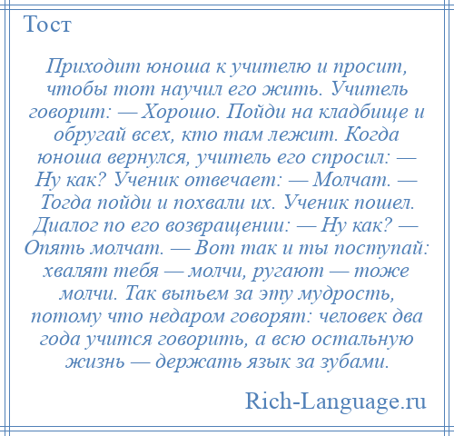 
    Приходит юноша к учителю и просит, чтобы тот научил его жить. Учитель говорит: — Хорошо. Пойди на кладбище и обругай всех, кто там лежит. Когда юноша вернулся, учитель его спросил: — Ну как? Ученик отвечает: — Молчат. — Тогда пойди и похвали их. Ученик пошел. Диалог по его возвращении: — Ну как? — Опять молчат. — Вот так и ты поступай: хвалят тебя — молчи, ругают — тоже молчи. Так выпьем за эту мудрость, потому что недаром говорят: человек два года учится говорить, а всю остальную жизнь — держать язык за зубами.