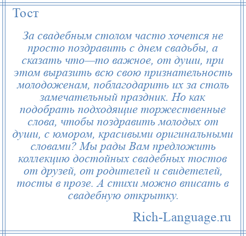 
    За свадебным столом часто хочется не просто поздравить с днем свадьбы, а сказать что—то важное, от души, при этом выразить всю свою признательность молодоженам, поблагодарить их за столь замечательный праздник. Но как подобрать подходящие торжественные слова, чтобы поздравить молодых от души, с юмором, красивыми оригинальными словами? Мы рады Вам предложить коллекцию достойных свадебных тостов от друзей, от родителей и свидетелей, тосты в прозе. А стихи можно вписать в свадебную открытку.