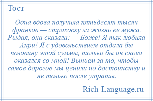 
    Одна вдова получила пятьдесят тысяч франков — страховку за жизнь ее мужа. Рыдая, она сказала: — Боже! Я так любила Анри! Я с удовольствием отдала бы половину этой суммы, только бы он снова оказался со мной! Выпьем за то, чтобы самое дорогое мы ценили по достоинству и не только после утраты.
