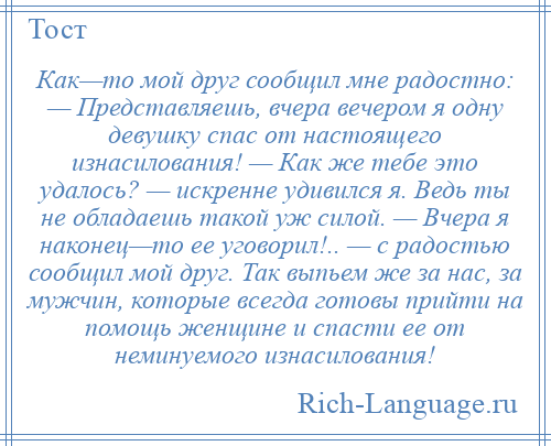 
    Как—то мой друг сообщил мне радостно: — Представляешь, вчера вечером я одну девушку спас от настоящего изнасилования! — Как же тебе это удалось? — искренне удивился я. Ведь ты не обладаешь такой уж силой. — Вчера я наконец—то ее уговорил!.. — с радостью сообщил мой друг. Так выпьем же за нас, за мужчин, которые всегда готовы прийти на помощь женщине и спасти ее от неминуемого изнасилования!