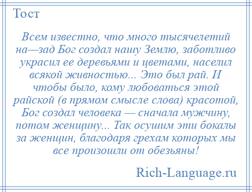 
    Всем известно, что много тысячелетий на—зад Бог создал нашу Землю, заботливо украсил ее деревьями и цветами, населил всякой живностью... Это был рай. И чтобы было, кому любоваться этой райской (в прямом смысле слова) красотой, Бог создал человека — сначала мужчину, потом женщину... Так осушим эти бокалы за женщин, благодаря грехам которых мы все произошли от обезьяны!