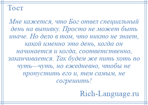 
    Мне кажется, что Бог отвел специальный день на выпивку. Просто не может быть иначе. Но дело в том, что никто не знает, какой именно это день, когда он начинается и когда, соответственно, заканчивается. Так будем же пить хоть по чуть—чуть, но ежедневно, чтобы не пропустить его и, тем самым, не согрешить!