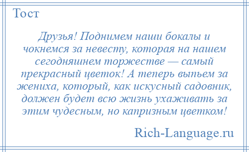 
    Друзья! Поднимем наши бокалы и чокнемся за невесту, которая на нашем сегодняшнем торжестве — самый прекрасный цветок! А теперь выпьем за жениха, который, как искусный садовник, должен будет всю жизнь ухаживать за этим чудесным, но капризным цветком!