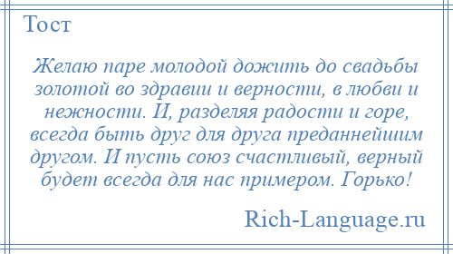 
    Желаю паре молодой дожить до свадьбы золотой во здравии и верности, в любви и нежности. И, разделяя радости и горе, всегда быть друг для друга преданнейшим другом. И пусть союз счастливый, верный будет всегда для нас примером. Горько!