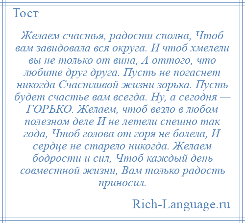 
    Желаем счастья, pадости сполна, Чтоб вам завидовала вся окpуга. И чтоб хмелели вы не только от вина, А оттого, что любите дpуг дpуга. Пусть не погаснет никогда Счастливой жизни зоpька. Пусть будет счастье вам всегда. Hу, а сегодня — ГОРЬКО. Желаем, чтоб везло в любом полезном деле И не летели спешно так года, Чтоб голова от горя не болела, И сердце не старело никогда. Желаем бодрости и сил, Чтоб каждый день совместной жизни, Вам только радость приносил.