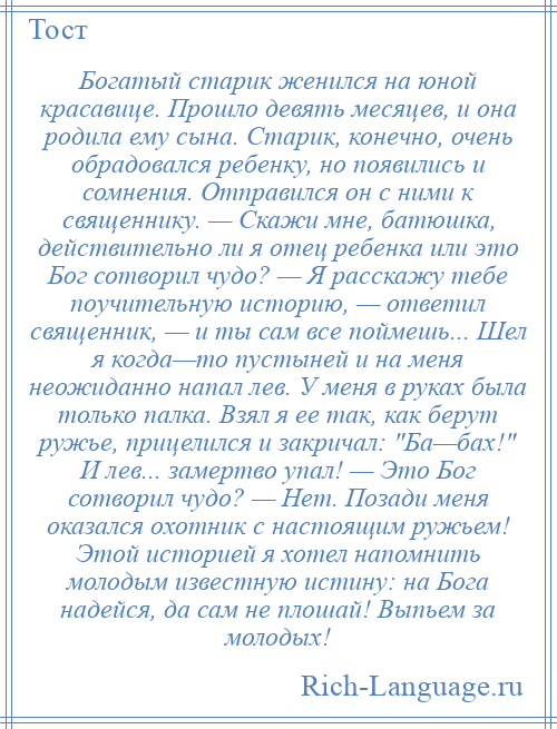 
    Богатый старик женился на юной красавице. Прошло девять месяцев, и она родила ему сына. Старик, конечно, очень обрадовался ребенку, но появились и сомнения. Отправился он с ними к священнику. — Скажи мне, батюшка, действительно ли я отец ребенка или это Бог сотворил чудо? — Я расскажу тебе поучительную историю, — ответил священник, — и ты сам все поймешь... Шел я когда—то пустыней и на меня неожиданно напал лев. У меня в руках была только палка. Взял я ее так, как берут ружье, прицелился и закричал: Ба—бах! И лев... замертво упал! — Это Бог сотворил чудо? — Нет. Позади меня оказался охотник с настоящим ружьем! Этой историей я хотел напомнить молодым известную истину: на Бога надейся, да сам не плошай! Выпьем за молодых!