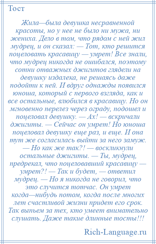 
    Жила—была девушка несравненной красоты, но у нее не было ни мужа, ни жениха. Дело в том, что рядом с ней жил мудрец, и он сказал: — Тот, кто решится поцеловать красавицу — умрет! Все знали, что мудрец никогда не ошибался, поэтому сотни отважных джигитов глядели на девушку издалека, не решаясь даже подойти к ней. И вдруг однажды появился юноша, который с первого взгляда, как и все остальные, влюбился в красавицу. Но он мгновенно перелез через ограду, подошел и поцеловал девушку. — Ах! — вскричали джигиты. — Сейчас он умрет! Но юноша поцеловал девушку еще раз, и еще. И она тут же согласилась выйти за него замуж. — Но как же так?! — воскликнули остальные джигиты. — Ты, мудрец, предрекал, что поцеловавший красавицу — умрет?! — Так и будет, — ответил мудрец. — Но я никогда не говорил, что это случится тотчас. Он умрет когда—нибудь потом, когда после многих лет счастливой жизни придет его срок. Так выпьем за тех, кто умеет внимательно слушать. Даже такие длинные тосты!!!