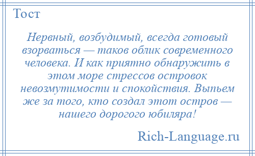 
    Нервный, возбудимый, всегда готовый взорваться — таков облик современного человека. И как приятно обнаружить в этом море стрессов островок невозмутимости и спокойствия. Выпьем же за того, кто создал этот остров — нашего дорогого юбиляра!
