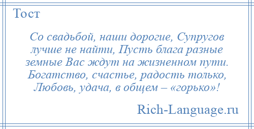 
    Со свадьбой, наши дорогие, Супругов лучше не найти, Пусть блага разные земные Вас ждут на жизненном пути. Богатство, счастье, радость только, Любовь, удача, в общем – «горько»!